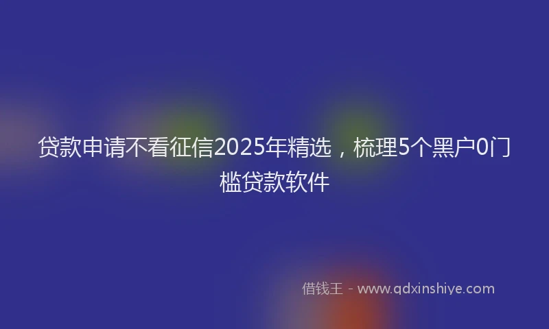 贷款申请不看征信2025年精选，梳理5个黑户0门槛贷款软件