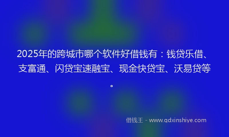 2025年的跨城市哪个软件好借钱有：钱贷乐借、支富通、闪贷宝速融宝、现金快贷宝、沃易贷等。