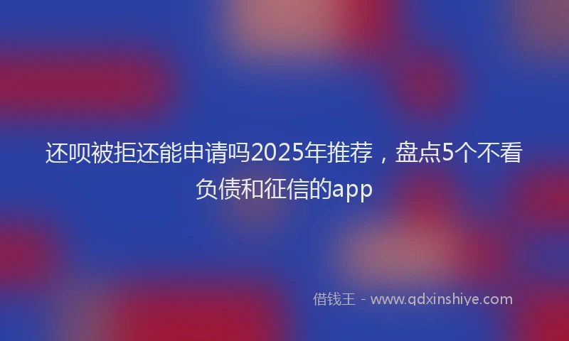 还呗被拒还能申请吗2025年推荐，盘点5个不看负债和征信的app