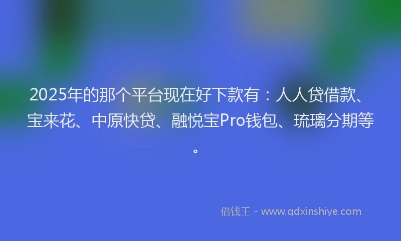2025年的那个平台现在好下款有：人人贷借款、宝来花、中原快贷、融悦宝Pro钱包、琉璃分期等。