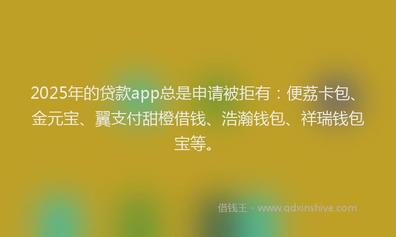 2025年的贷款app总是申请被拒有：便荔卡包、金元宝、翼支付甜橙借钱、浩瀚钱包、祥瑞钱包宝等。