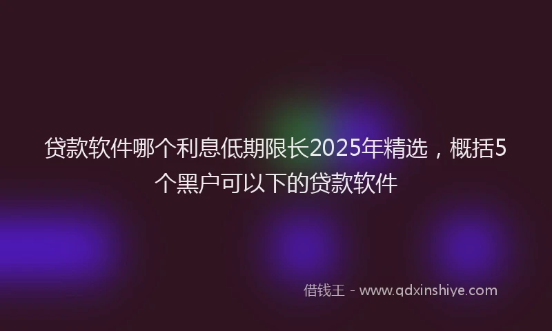 贷款软件哪个利息低期限长2025年精选，概括5个黑户可以下的贷款软件