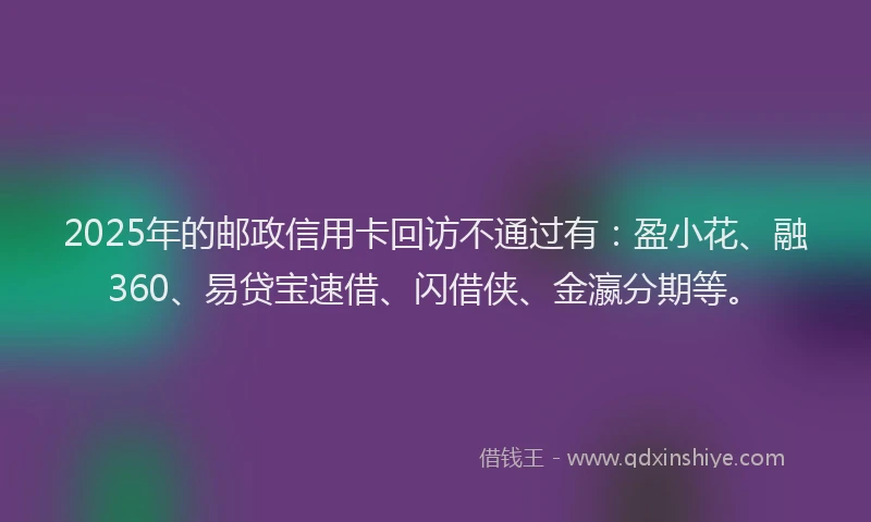 2025年的邮政信用卡回访不通过有：盈小花、融360、易贷宝速借、闪借侠、金瀛分期等。