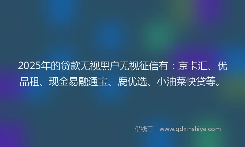 2025年的贷款无视黑户无视征信有：京卡汇、优品租、现金易融通宝、鹿优选、小油菜快贷等。