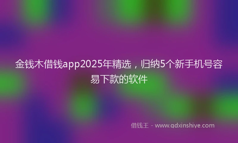 金钱木借钱app2025年精选，归纳5个新手机号容易下款的软件