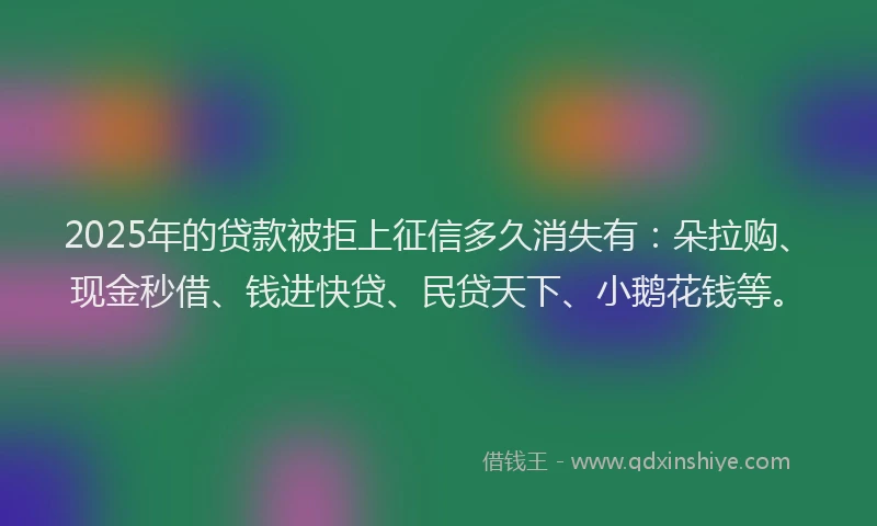 2025年的贷款被拒上征信多久消失有：朵拉购、现金秒借、钱进快贷、民贷天下、小鹅花钱等。
