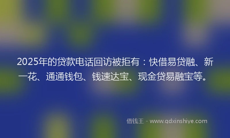 2025年的贷款电话回访被拒有：快借易贷融、新一花、通通钱包、钱速达宝、现金贷易融宝等。