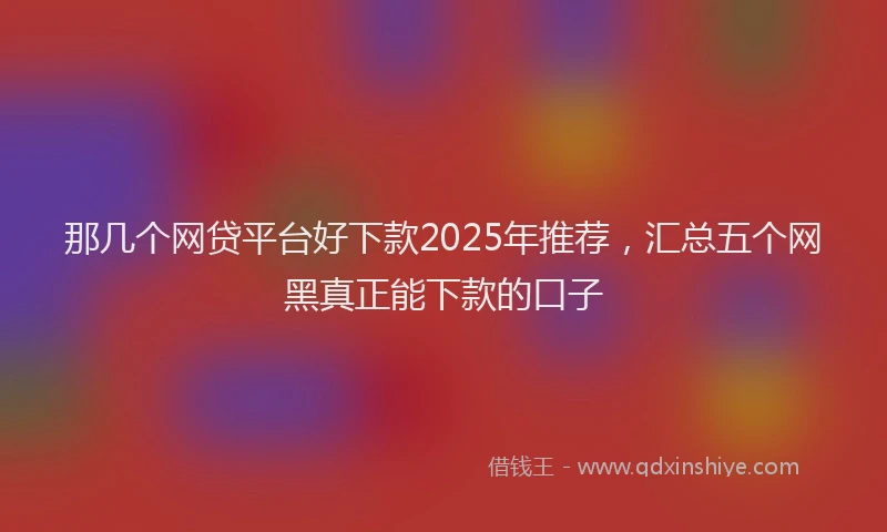 那几个网贷平台好下款2025年推荐，汇总五个网黑真正能下款的口子