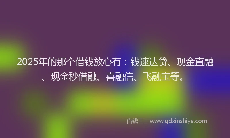 2025年的那个借钱放心有：钱速达贷、现金直融、现金秒借融、喜融信、飞融宝等。