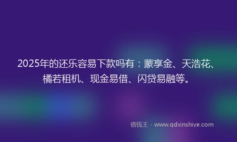 2025年的还乐容易下款吗有：蒙享金、天浩花、橘若租机、现金易借、闪贷易融等。