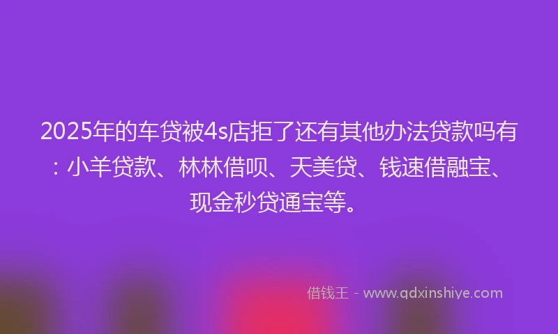 2025年的车贷被4s店拒了还有其他办法贷款吗有：小羊贷款、林林借呗、天美贷、钱速借融宝、现金秒贷通宝等。