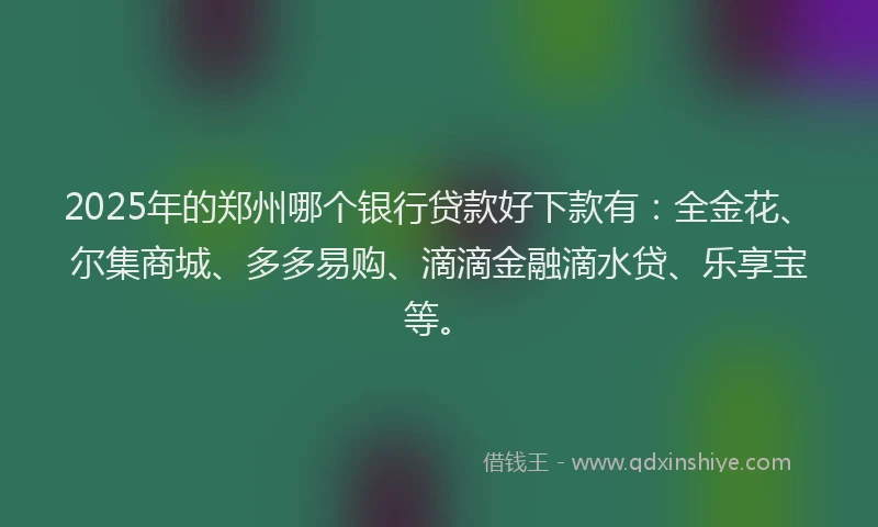 2025年的郑州哪个银行贷款好下款有：全金花、尔集商城、多多易购、滴滴金融滴水贷、乐享宝等。