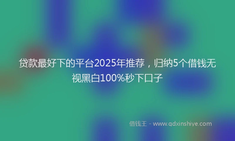 贷款最好下的平台2025年推荐，归纳5个借钱无视黑白100%秒下口子