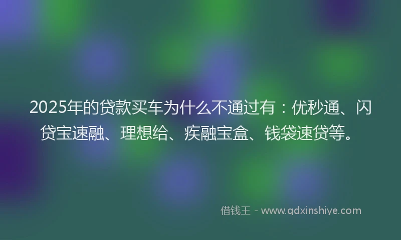 2025年的贷款买车为什么不通过有：优秒通、闪贷宝速融、理想给、疾融宝盒、钱袋速贷等。