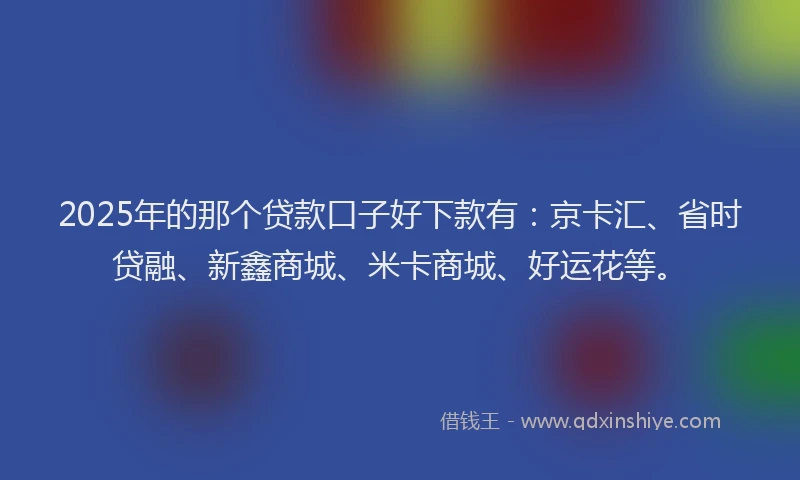 2025年的那个贷款口子好下款有：京卡汇、省时贷融、新鑫商城、米卡商城、好运花等。