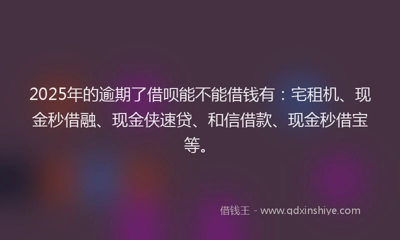 2025年的逾期了借呗能不能借钱有：宅租机、现金秒借融、现金侠速贷、和信借款、现金秒借宝等。
