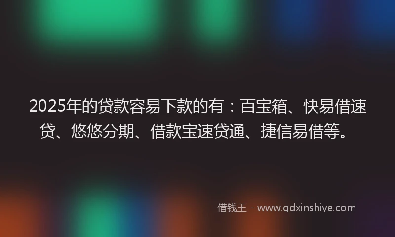 2025年的贷款容易下款的有：百宝箱、快易借速贷、悠悠分期、借款宝速贷通、捷信易借等。