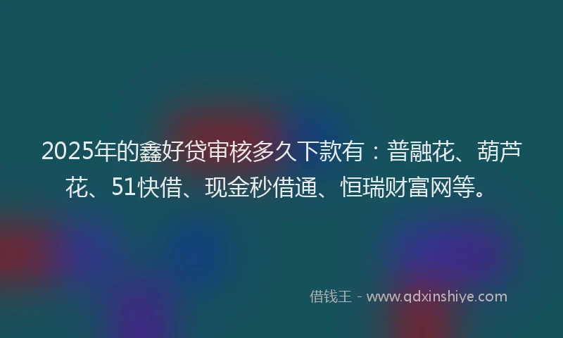 2025年的鑫好贷审核多久下款有：普融花、葫芦花、51快借、现金秒借通、恒瑞财富网等。
