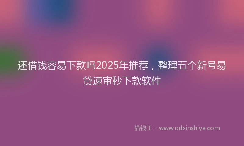 还借钱容易下款吗2025年推荐，整理五个新号易贷速审秒下款软件