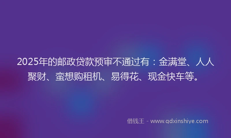 2025年的邮政贷款预审不通过有：金满堂、人人聚财、蛮想购租机、易得花、现金快车等。