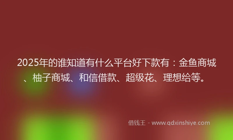 2025年的谁知道有什么平台好下款有：金鱼商城、柚子商城、和信借款、超级花、理想给等。