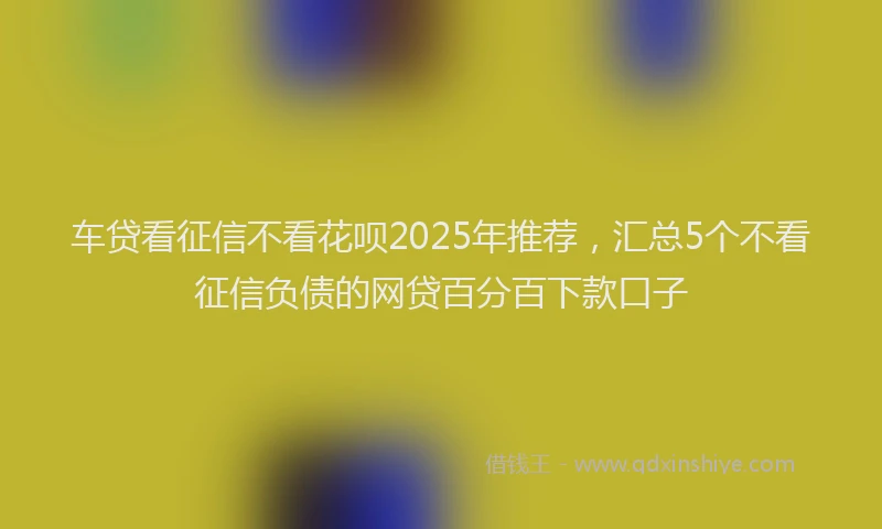车贷看征信不看花呗2025年推荐，汇总5个不看征信负债的网贷百分百下款口子