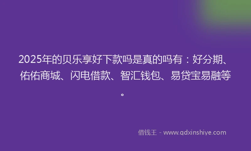2025年的贝乐享好下款吗是真的吗有：好分期、佑佑商城、闪电借款、智汇钱包、易贷宝易融等。