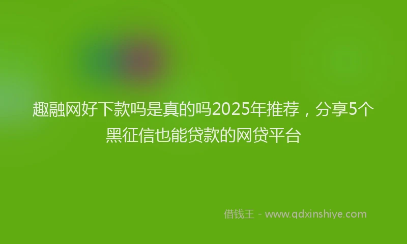 趣融网好下款吗是真的吗2025年推荐，分享5个黑征信也能贷款的网贷平台
