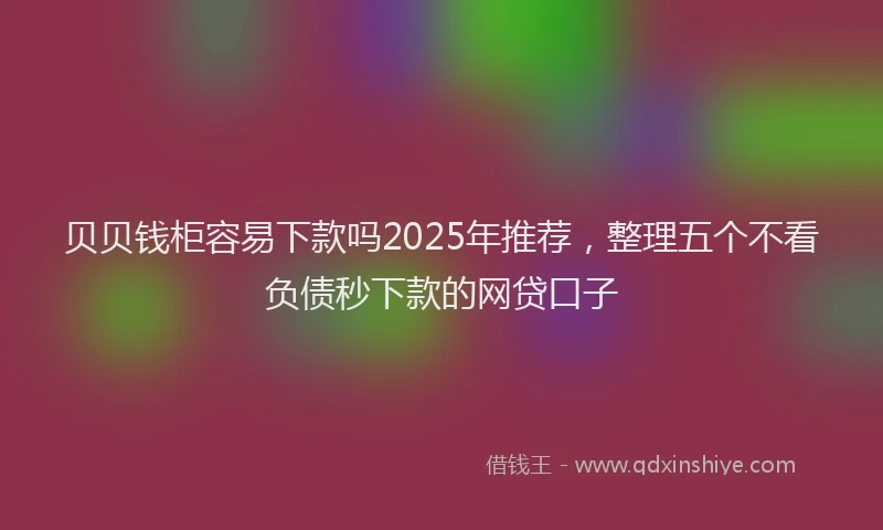 贝贝钱柜容易下款吗2025年推荐，整理五个不看负债秒下款的网贷口子