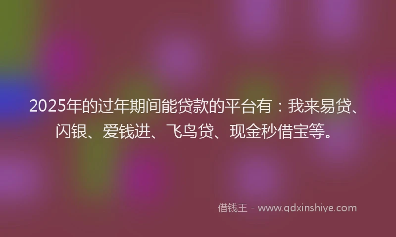 2025年的过年期间能贷款的平台有：我来易贷、闪银、爱钱进、飞鸟贷、现金秒借宝等。