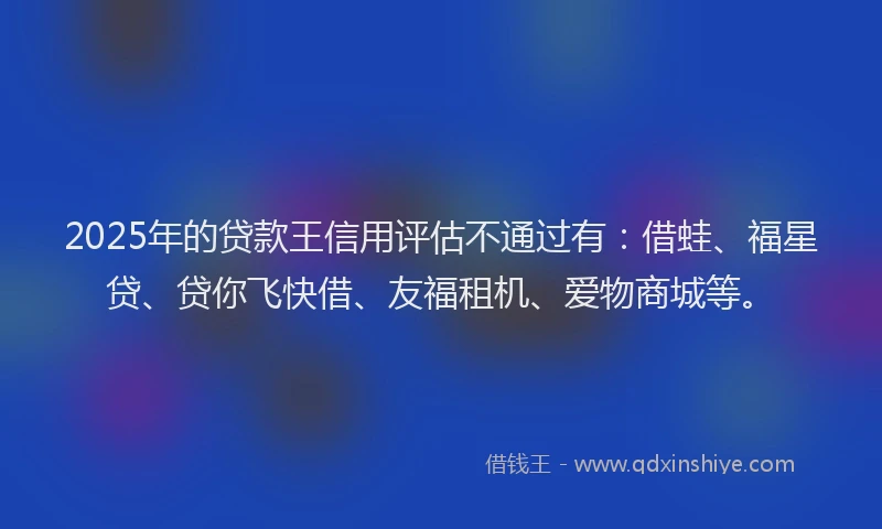 2025年的贷款王信用评估不通过有：借蛙、福星贷、贷你飞快借、友福租机、爱物商城等。