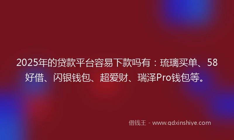 2025年的贷款平台容易下款吗有：琉璃买单、58好借、闪银钱包、超爱财、瑞泽Pro钱包等。