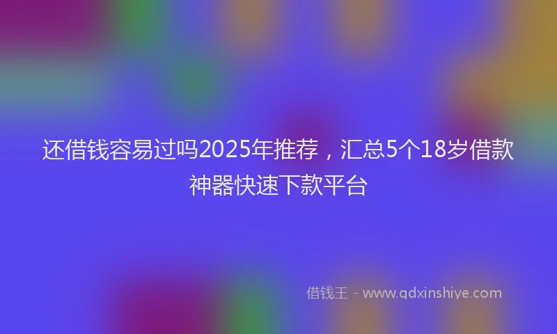 还借钱容易过吗2025年推荐，汇总5个18岁借款神器快速下款平台