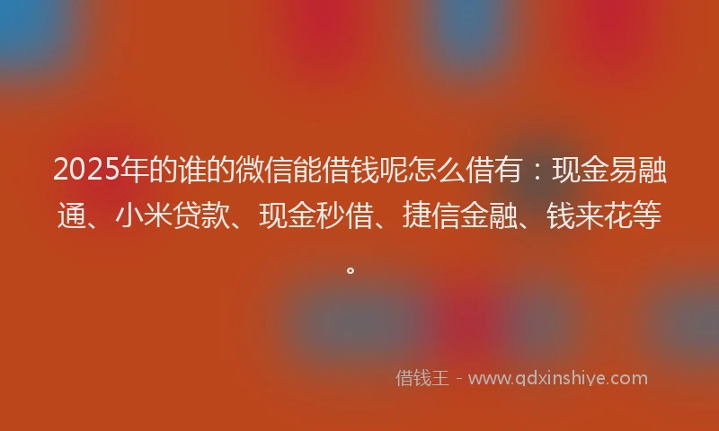 2025年的谁的微信能借钱呢怎么借有：现金易融通、小米贷款、现金秒借、捷信金融、钱来花等。
