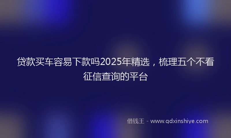 贷款买车容易下款吗2025年精选，梳理五个不看征信查询的平台