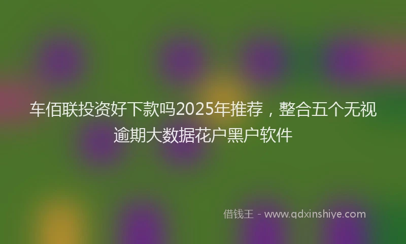 车佰联投资好下款吗2025年推荐，整合五个无视逾期大数据花户黑户软件