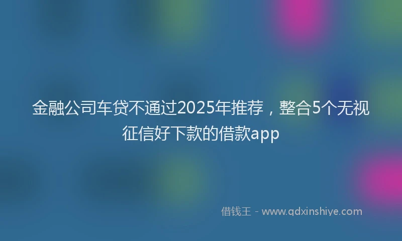 金融公司车贷不通过2025年推荐，整合5个无视征信好下款的借款app