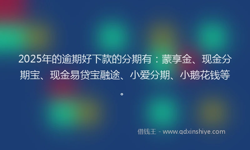 2025年的逾期好下款的分期有：蒙享金、现金分期宝、现金易贷宝融途、小爱分期、小鹅花钱等。