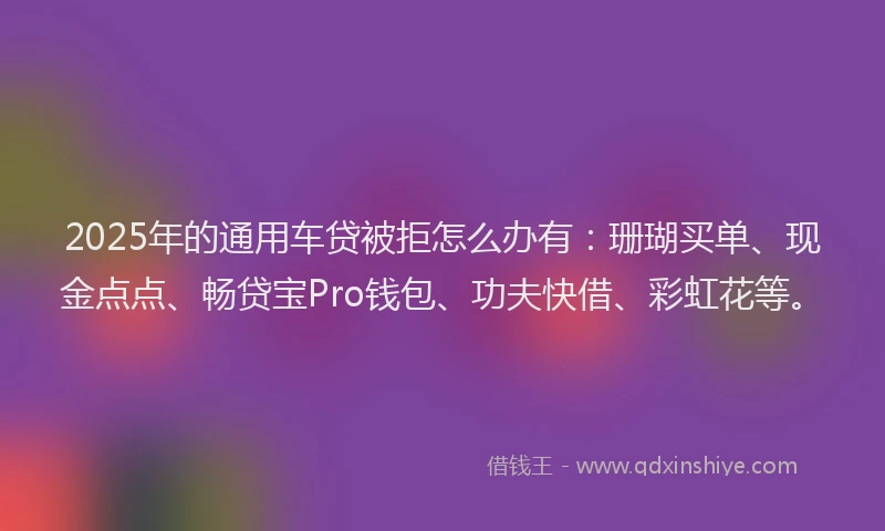2025年的通用车贷被拒怎么办有：珊瑚买单、现金点点、畅贷宝Pro钱包、功夫快借、彩虹花等。