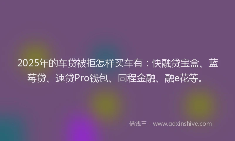 2025年的车贷被拒怎样买车有：快融贷宝盒、蓝莓贷、速贷Pro钱包、同程金融、融e花等。