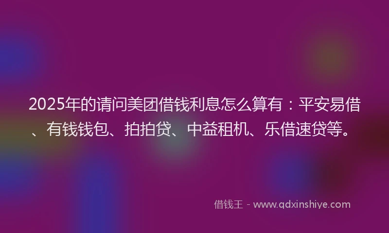 2025年的请问美团借钱利息怎么算有：平安易借、有钱钱包、拍拍贷、中益租机、乐借速贷等。