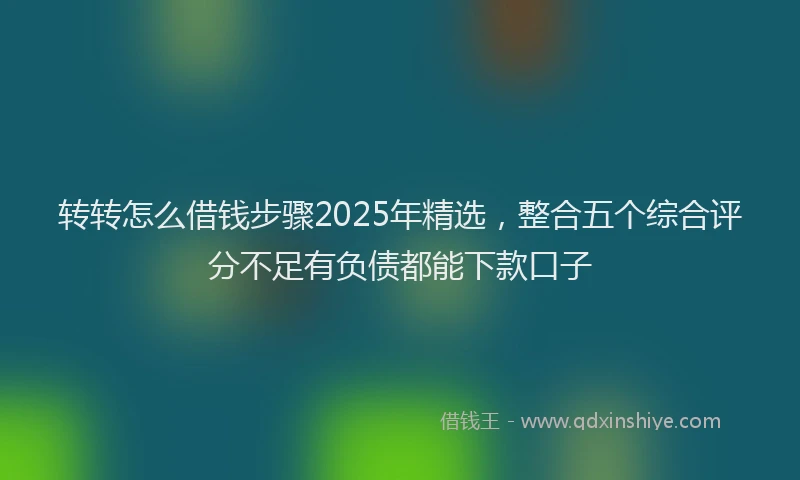 转转怎么借钱步骤2025年精选，整合五个综合评分不足有负债都能下款口子