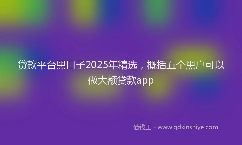 贷款平台黑口子2025年精选，概括五个黑户可以做大额贷款app