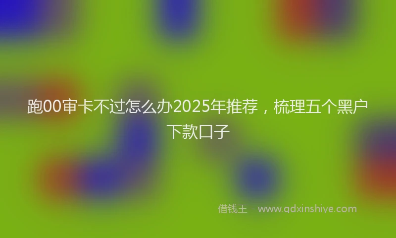 跑00审卡不过怎么办2025年推荐，梳理五个黑户下款口子