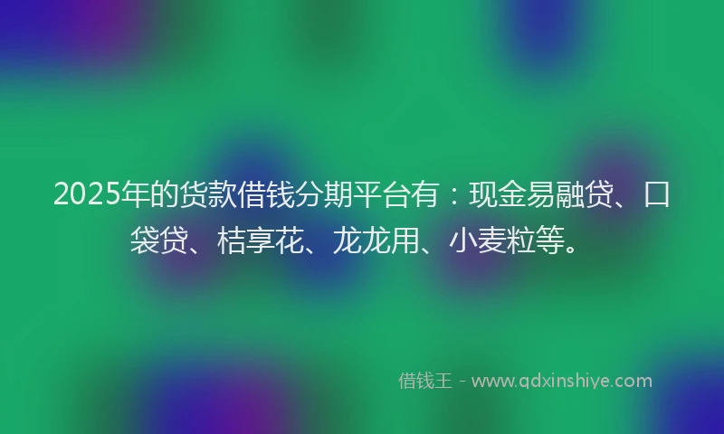 2025年的货款借钱分期平台有：现金易融贷、口袋贷、桔享花、龙龙用、小麦粒等。