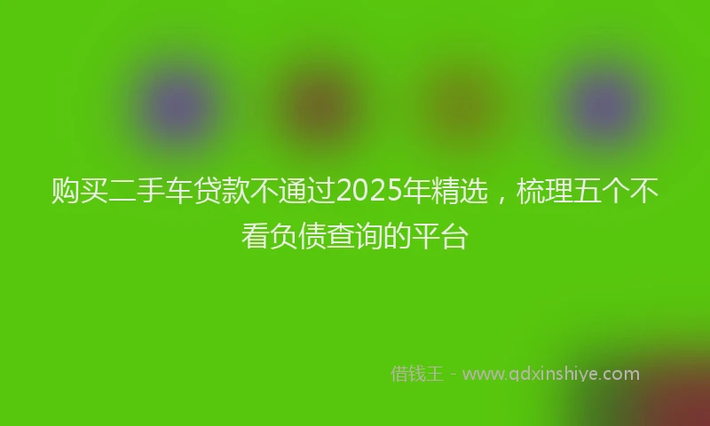 购买二手车贷款不通过2025年精选，梳理五个不看负债查询的平台