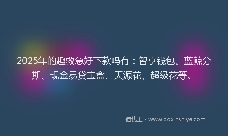 2025年的趣救急好下款吗有：智享钱包、蓝鲸分期、现金易贷宝盒、天源花、超级花等。