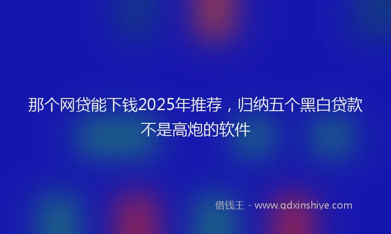 那个网贷能下钱2025年推荐，归纳五个黑白贷款不是高炮的软件