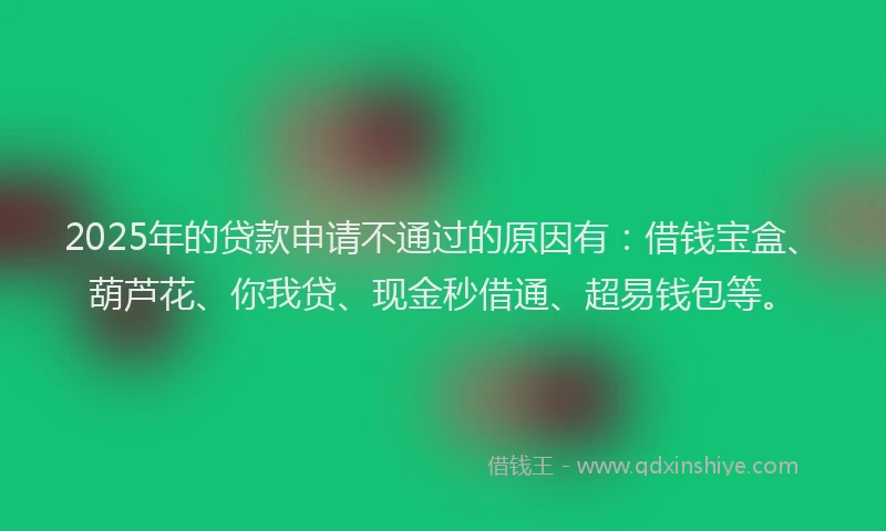 2025年的贷款申请不通过的原因有：借钱宝盒、葫芦花、你我贷、现金秒借通、超易钱包等。