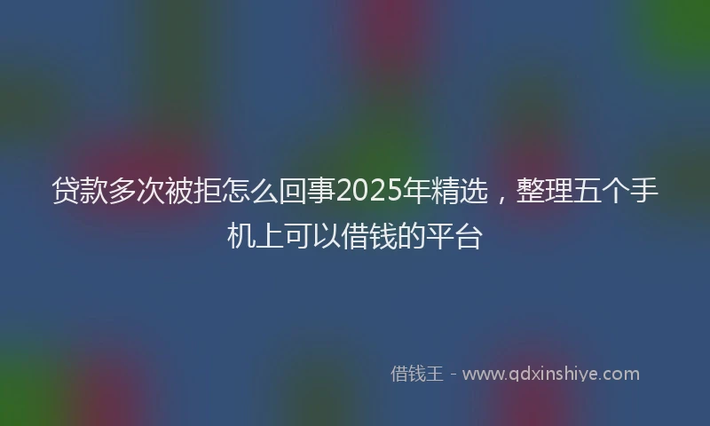 贷款多次被拒怎么回事2025年精选，整理五个手机上可以借钱的平台